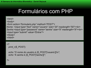 VI Semana da Informática Biomédica - Daniel Bojczuk




                   Formulários com PHP
      <html>
      <body>
      <form action=”formulario.php” method=”POST”>
      Nome: <input type=”text” name=”usuario” size=”20” maxlength=”50”><br>
      Senha:<input type=”password” name=”senha” size=”8” maxlength=”8”><br>
      <input type=”submit” value=”Entrar”>
      </body>
      </html>

      <?
       print_r($_POST);

        echo “O nome do usuário é {$_POST['usuario']}n”;
        echo “A senha é {$_POST['senha']}”;

      ?>
 