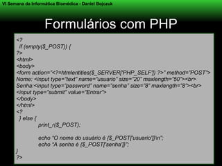 VI Semana da Informática Biomédica - Daniel Bojczuk




                   Formulários com PHP
      <?
       if (empty($_POST)) {
      ?>
      <html>
      <body>
      <form action=”<?=htmlentities($_SERVER['PHP_SELF']) ?>” method=”POST”>
      Nome: <input type=”text” name=”usuario” size=”20” maxlength=”50”><br>
      Senha:<input type=”password” name=”senha” size=”8” maxlength=”8”><br>
      <input type=”submit” value=”Entrar”>
      </body>
      </html>
      <?
       } else {
                print_r($_POST);

                echo “O nome do usuário é {$_POST['usuario']}n”;
                echo “A senha é {$_POST['senha']}”;
      }
      ?>
 
