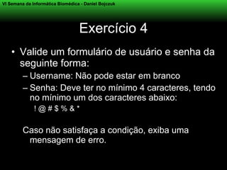 VI Semana da Informática Biomédica - Daniel Bojczuk




                                  Exercício 4
    • Valide um formulário de usuário e senha da
      seguinte forma:
         – Username: Não pode estar em branco
         – Senha: Deve ter no mínimo 4 caracteres, tendo
           no mínimo um dos caracteres abaixo:
              !@#$%&*

         Caso não satisfaça a condição, exiba uma
          mensagem de erro.
 