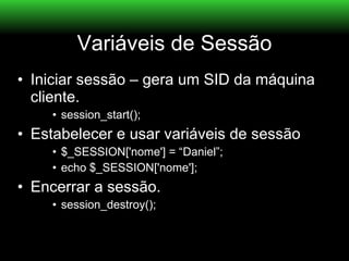 Variáveis de Sessão
• Iniciar sessão – gera um SID da máquina
  cliente.
    • session_start();
• Estabelecer e usar variáveis de sessão
    • $_SESSION['nome'] = “Daniel”;
    • echo $_SESSION['nome'];
• Encerrar a sessão.
    • session_destroy();
 