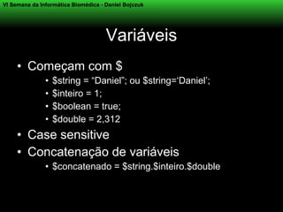 VI Semana da Informática Biomédica - Daniel Bojczuk




                                     Variáveis
     • Começam com $
               •   $string = “Daniel”; ou $string=‘Daniel’;
               •   $inteiro = 1;
               •   $boolean = true;
               •   $double = 2,312
     • Case sensitive
     • Concatenação de variáveis
               • $concatenado = $string.$inteiro.$double
 