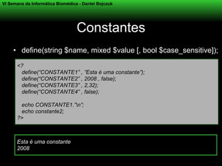 VI Semana da Informática Biomédica - Daniel Bojczuk




                                  Constantes
     • define(string $name, mixed $value [, bool $case_sensitive]);

      <?
       define(“CONSTANTE1” , ”Esta é uma constante”);
       define(“CONSTANTE2” , 2008 , false);
       define(“CONSTANTE3” , 2,32);
       define(“CONSTANTE4” , false);

       echo CONSTANTE1.”n”;
       echo constante2;
      ?>



      Esta é uma constante
      2008
 