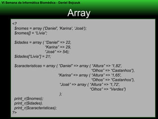 VI Semana da Informática Biomédica - Daniel Bojczuk



                                          Array
      <?
       $nomes = array ('Daniel', 'Karina', 'José');
       $nomes[] = “Lívia”;

        $idades = array ( “Daniel” => 22,
                          “Karina” => 29,
                          “José” => 54);
        $idades[“Livia”] = 21;

       $caracteristicas = array ( “Daniel” => array ( “Altura” => '1,82',
                                                      “Olhos” => “Castanhos”),
                                  “Karina” => array ( “Altura” => '1,65',
                                                      “Olhos” => “Castanhos”),
                                   “José” => array ( “Altura” => '1,72',
                                                     “Olhos” => “Verdes”)
                                   );
       print_r($nomes);
       print_r($idades).
       print_r($caracteristicas);
      ?>
 