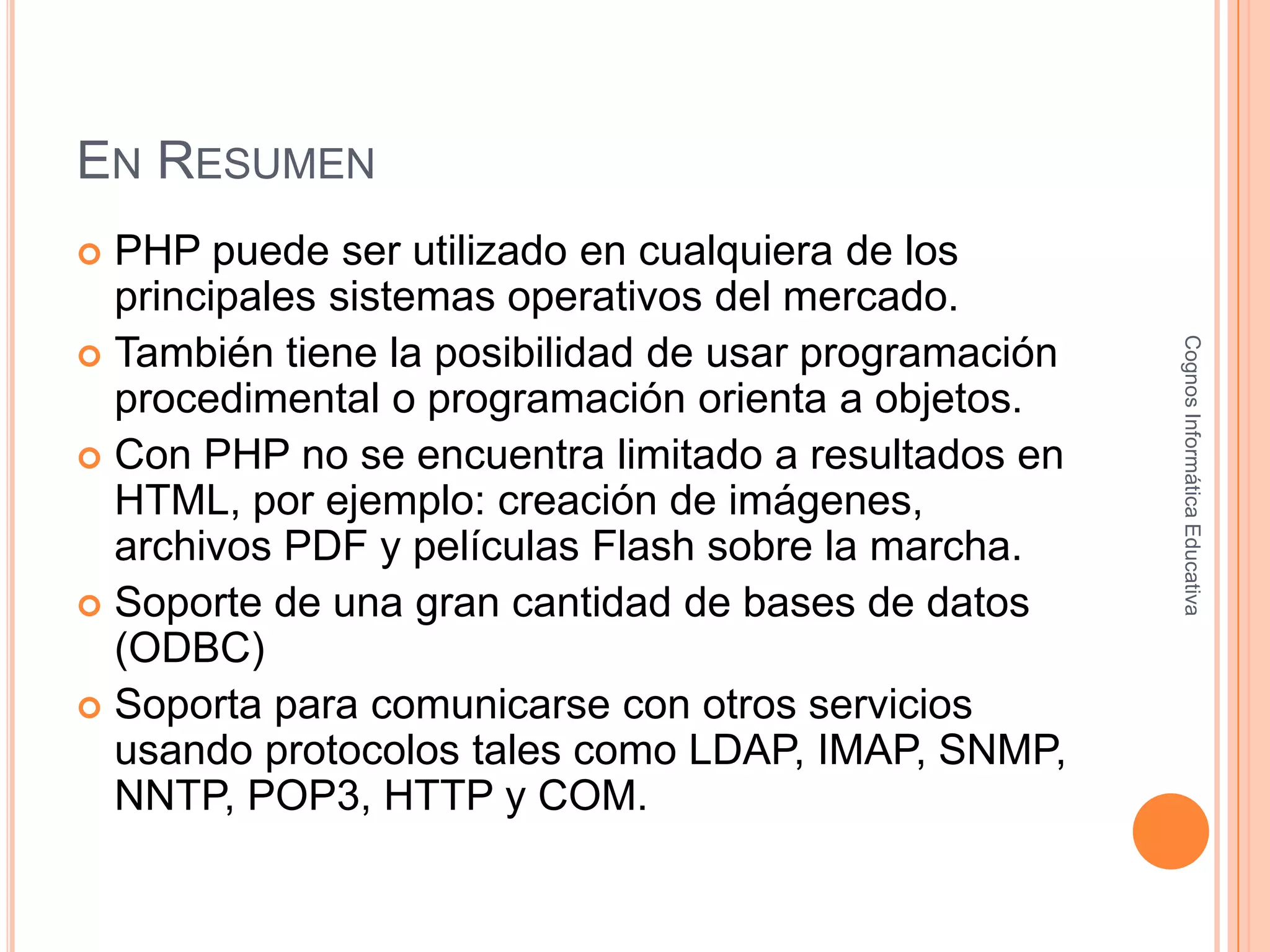 EN RESUMEN
 PHP puede ser utilizado en cualquiera de los
principales sistemas operativos del mercado.
 También tiene la posibilidad de usar programación
procedimental o programación orienta a objetos.
 Con PHP no se encuentra limitado a resultados en
HTML, por ejemplo: creación de imágenes,
archivos PDF y películas Flash sobre la marcha.
 Soporte de una gran cantidad de bases de datos
(ODBC)
 Soporta para comunicarse con otros servicios
usando protocolos tales como LDAP, IMAP, SNMP,
NNTP, POP3, HTTP y COM.
CognosInformáticaEducativa
 