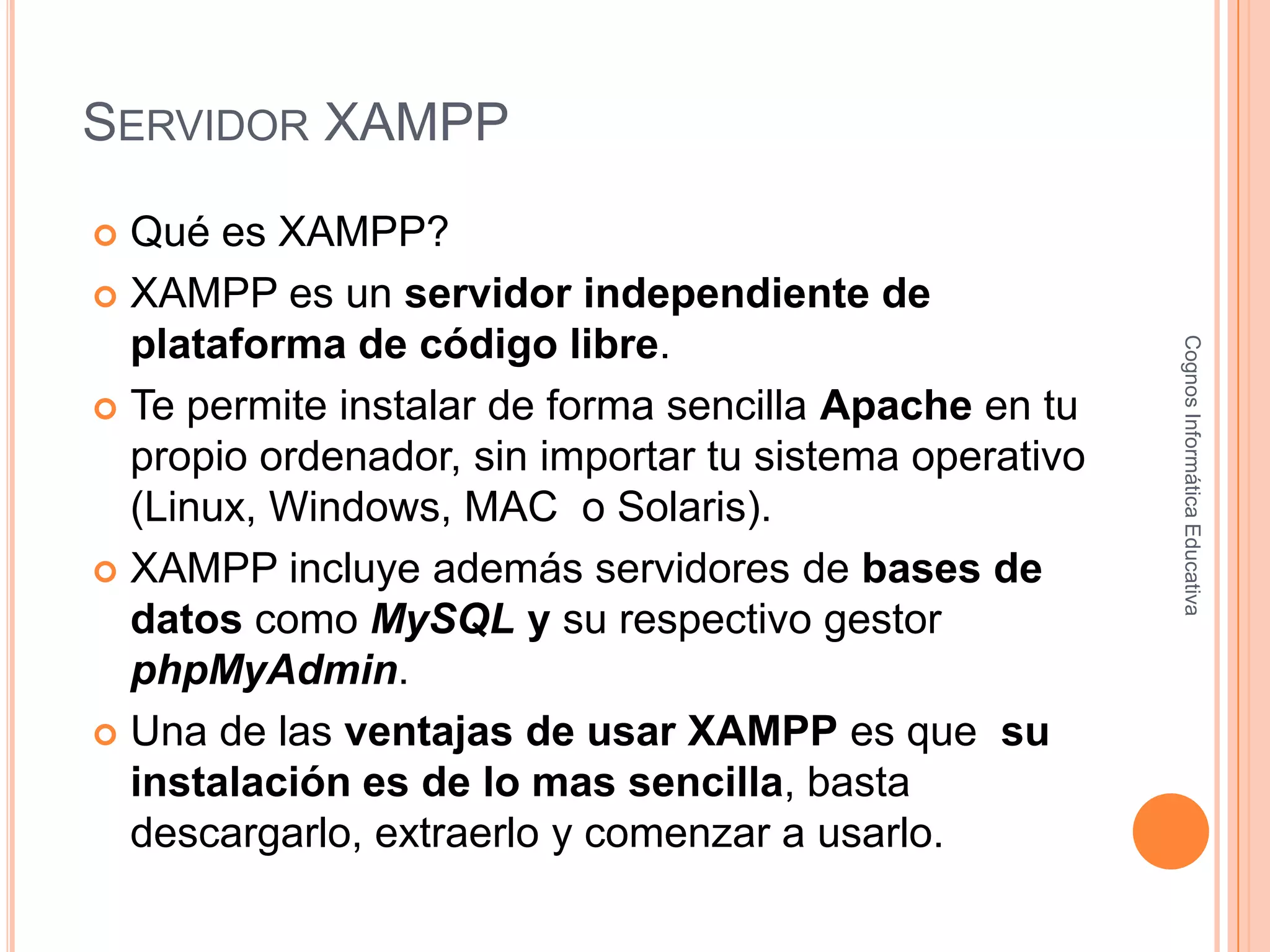 SERVIDOR XAMPP
 Qué es XAMPP?
 XAMPP es un servidor independiente de
plataforma de código libre.
 Te permite instalar de forma sencilla Apache en tu
propio ordenador, sin importar tu sistema operativo
(Linux, Windows, MAC o Solaris).
 XAMPP incluye además servidores de bases de
datos como MySQL y su respectivo gestor
phpMyAdmin.
 Una de las ventajas de usar XAMPP es que su
instalación es de lo mas sencilla, basta
descargarlo, extraerlo y comenzar a usarlo.
CognosInformáticaEducativa
 