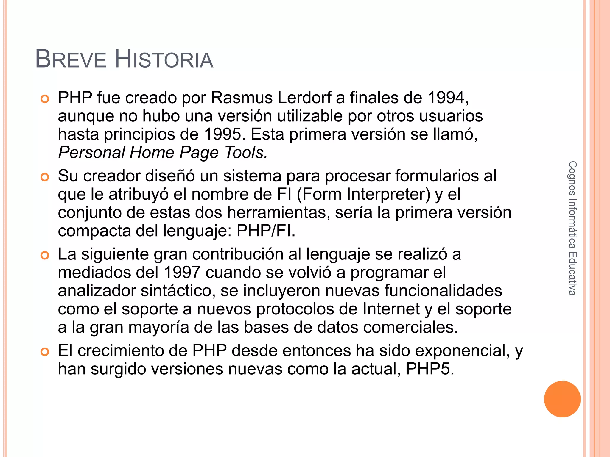 BREVE HISTORIA
 PHP fue creado por Rasmus Lerdorf a finales de 1994,
aunque no hubo una versión utilizable por otros usuarios
hasta principios de 1995. Esta primera versión se llamó,
Personal Home Page Tools.
 Su creador diseñó un sistema para procesar formularios al
que le atribuyó el nombre de FI (Form Interpreter) y el
conjunto de estas dos herramientas, sería la primera versión
compacta del lenguaje: PHP/FI.
 La siguiente gran contribución al lenguaje se realizó a
mediados del 1997 cuando se volvió a programar el
analizador sintáctico, se incluyeron nuevas funcionalidades
como el soporte a nuevos protocolos de Internet y el soporte
a la gran mayoría de las bases de datos comerciales.
 El crecimiento de PHP desde entonces ha sido exponencial, y
han surgido versiones nuevas como la actual, PHP5.
CognosInformáticaEducativa
 