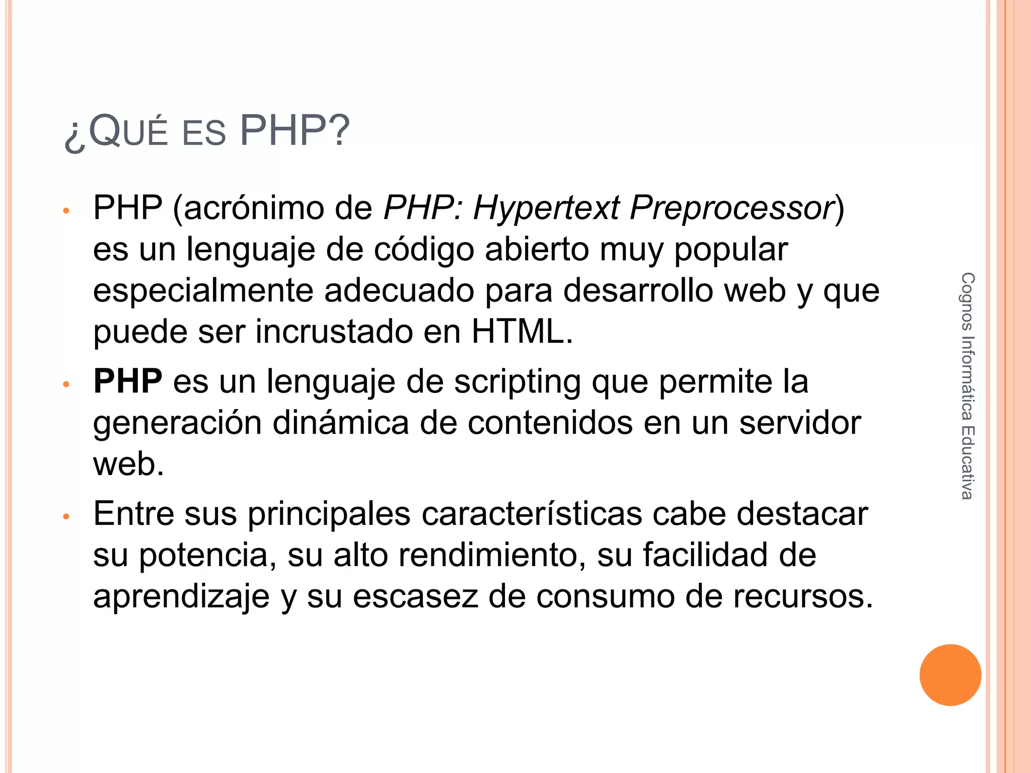 ¿QUÉ ES PHP?
• PHP (acrónimo de PHP: Hypertext Preprocessor)
es un lenguaje de código abierto muy popular
especialmente adecuado para desarrollo web y que
puede ser incrustado en HTML.
• PHP es un lenguaje de scripting que permite la
generación dinámica de contenidos en un servidor
web.
• Entre sus principales características cabe destacar
su potencia, su alto rendimiento, su facilidad de
aprendizaje y su escasez de consumo de recursos.
CognosInformáticaEducativa
 