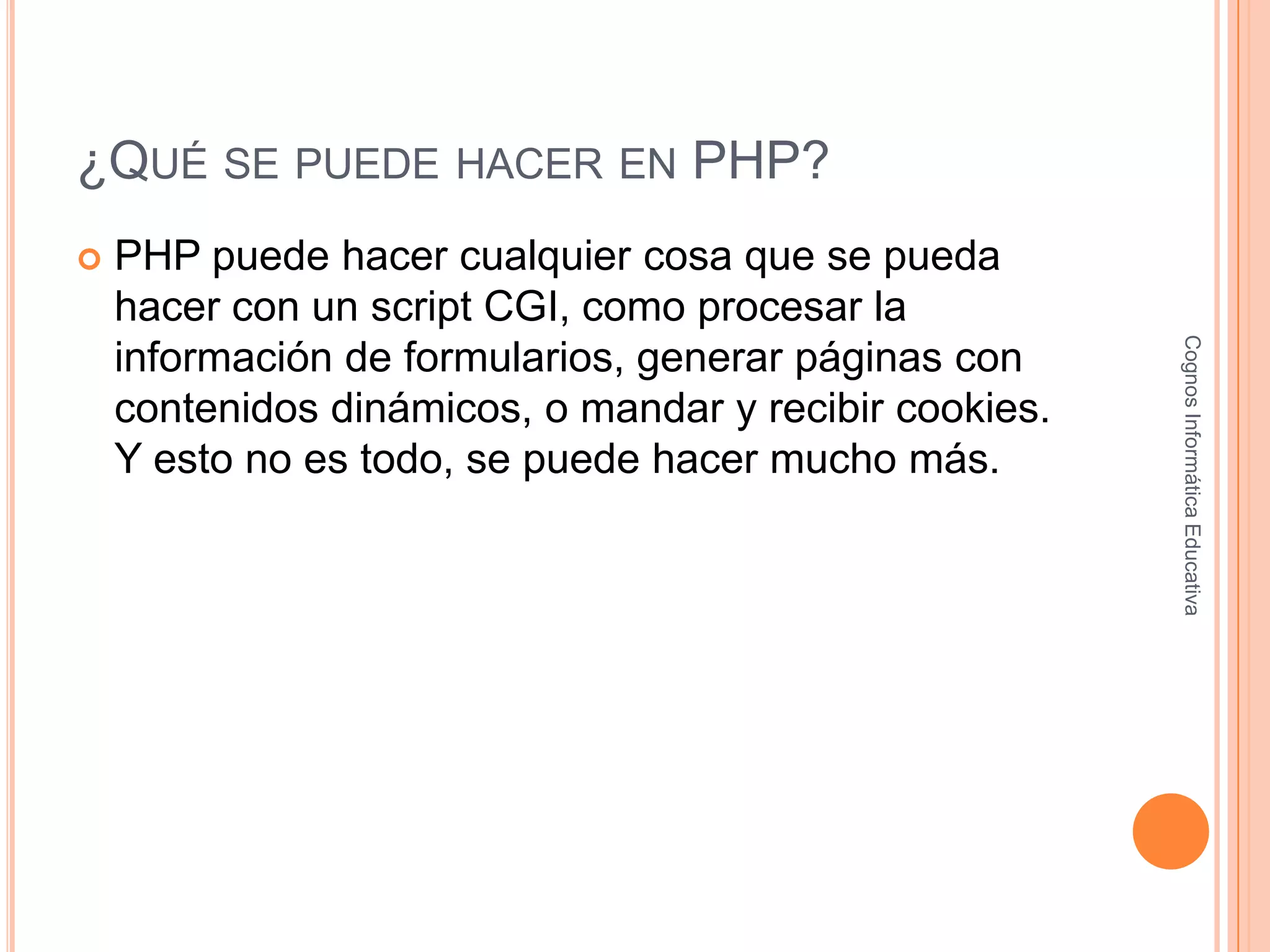 ¿QUÉ SE PUEDE HACER EN PHP?
 PHP puede hacer cualquier cosa que se pueda
hacer con un script CGI, como procesar la
información de formularios, generar páginas con
contenidos dinámicos, o mandar y recibir cookies.
Y esto no es todo, se puede hacer mucho más.
CognosInformáticaEducativa
 