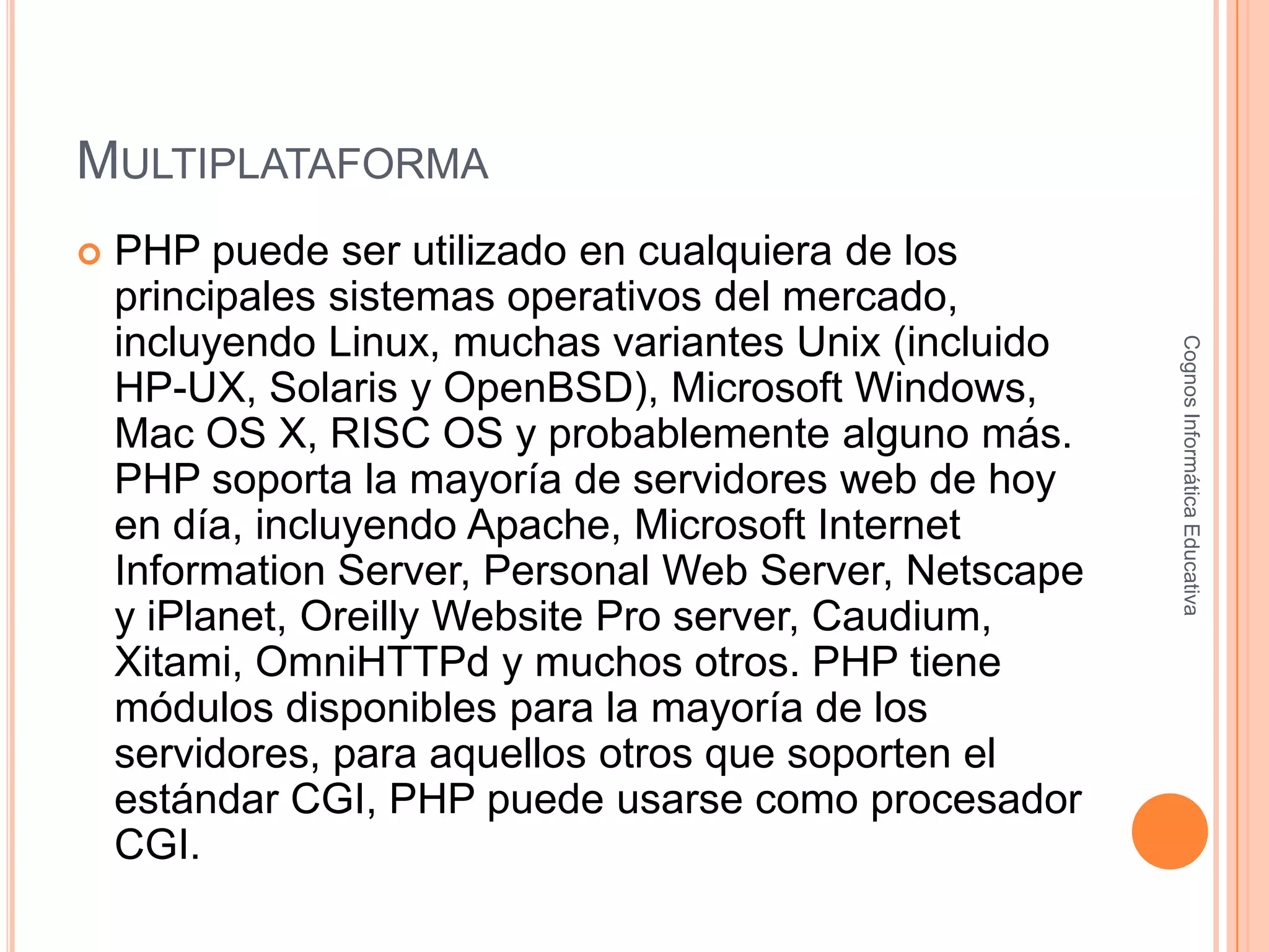 MULTIPLATAFORMA
 PHP puede ser utilizado en cualquiera de los
principales sistemas operativos del mercado,
incluyendo Linux, muchas variantes Unix (incluido
HP-UX, Solaris y OpenBSD), Microsoft Windows,
Mac OS X, RISC OS y probablemente alguno más.
PHP soporta la mayoría de servidores web de hoy
en día, incluyendo Apache, Microsoft Internet
Information Server, Personal Web Server, Netscape
y iPlanet, Oreilly Website Pro server, Caudium,
Xitami, OmniHTTPd y muchos otros. PHP tiene
módulos disponibles para la mayoría de los
servidores, para aquellos otros que soporten el
estándar CGI, PHP puede usarse como procesador
CGI.
CognosInformáticaEducativa
 