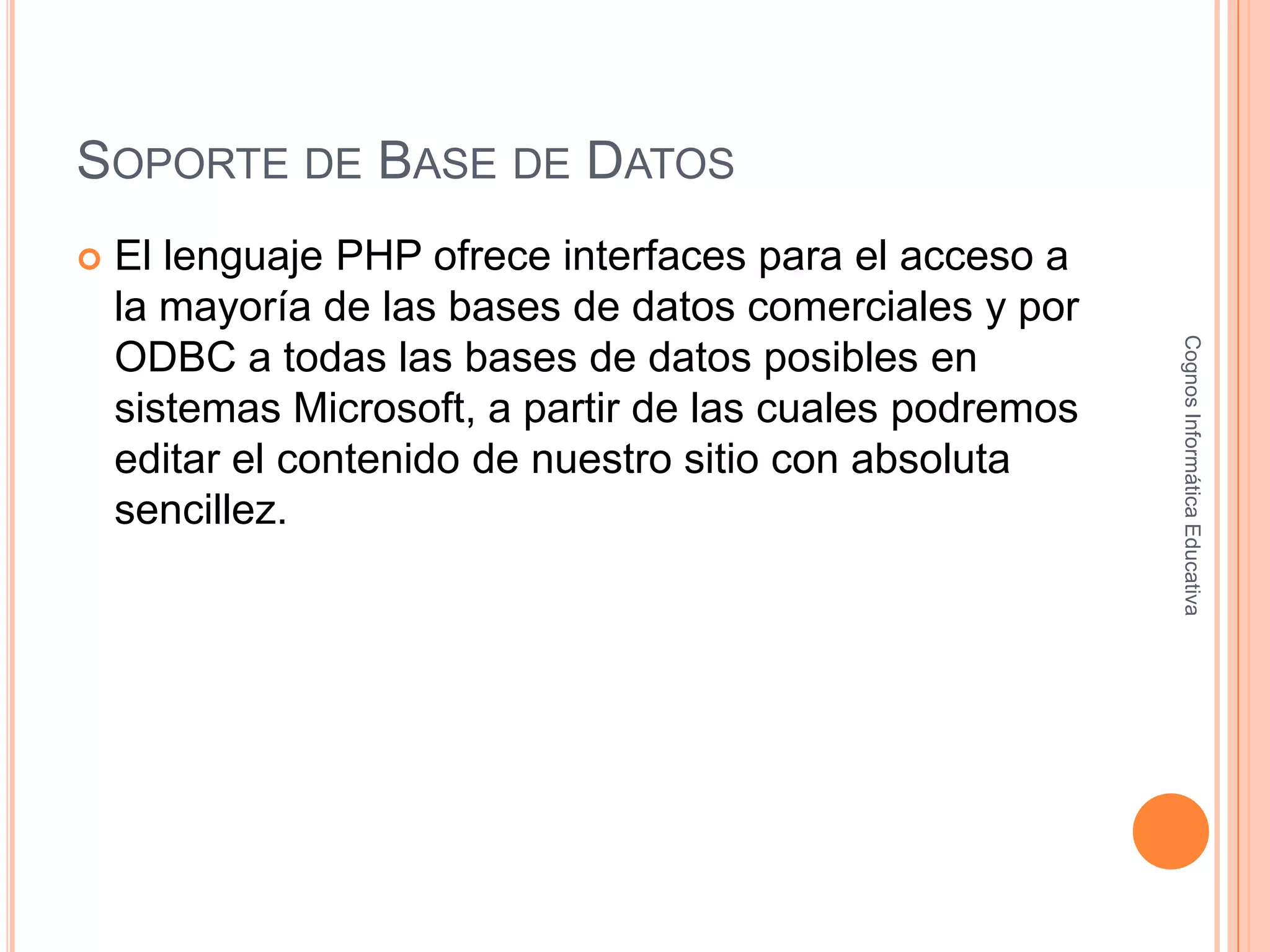 SOPORTE DE BASE DE DATOS
 El lenguaje PHP ofrece interfaces para el acceso a
la mayoría de las bases de datos comerciales y por
ODBC a todas las bases de datos posibles en
sistemas Microsoft, a partir de las cuales podremos
editar el contenido de nuestro sitio con absoluta
sencillez.
CognosInformáticaEducativa
 