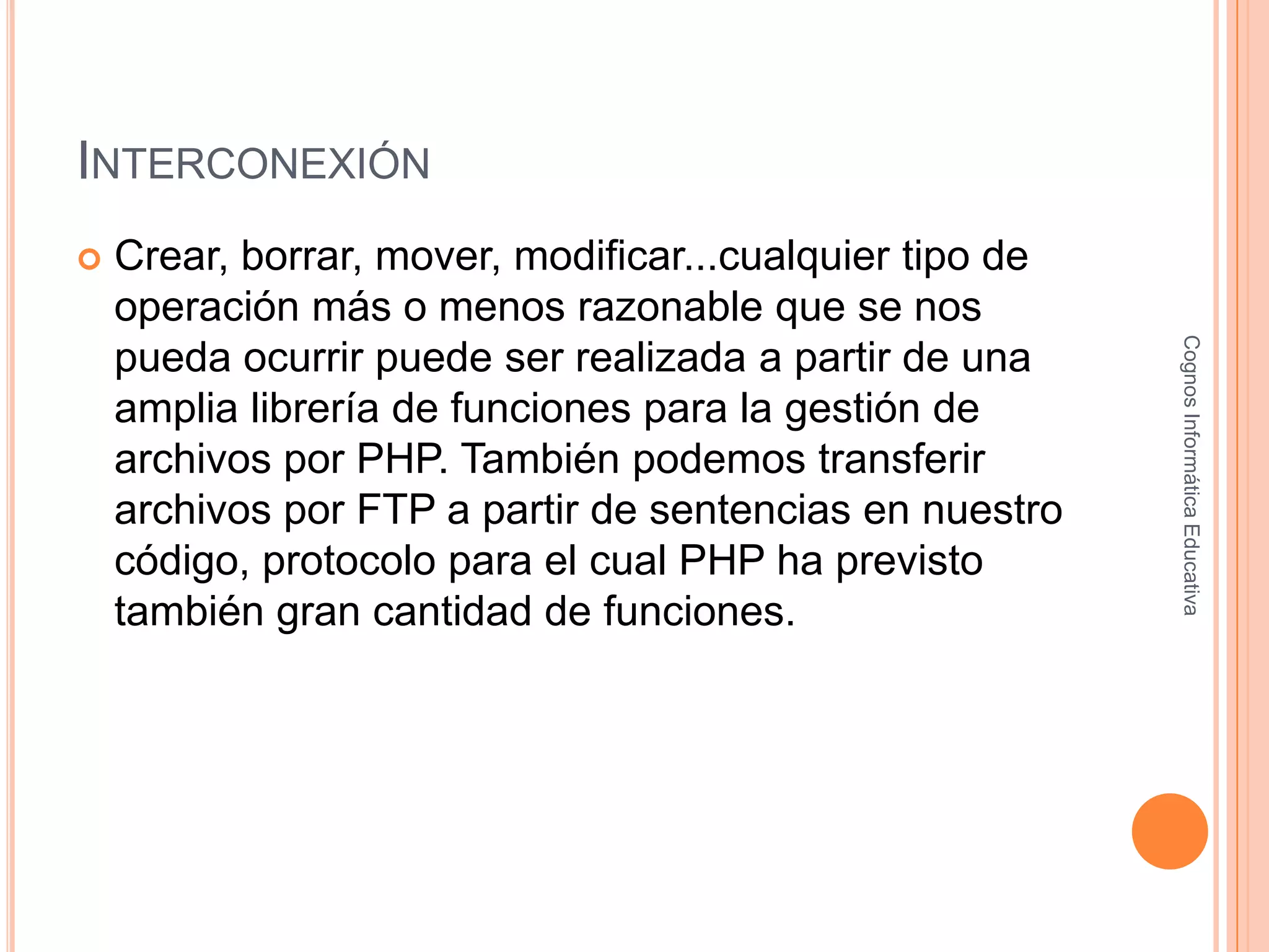 INTERCONEXIÓN
 Crear, borrar, mover, modificar...cualquier tipo de
operación más o menos razonable que se nos
pueda ocurrir puede ser realizada a partir de una
amplia librería de funciones para la gestión de
archivos por PHP. También podemos transferir
archivos por FTP a partir de sentencias en nuestro
código, protocolo para el cual PHP ha previsto
también gran cantidad de funciones.
CognosInformáticaEducativa
 