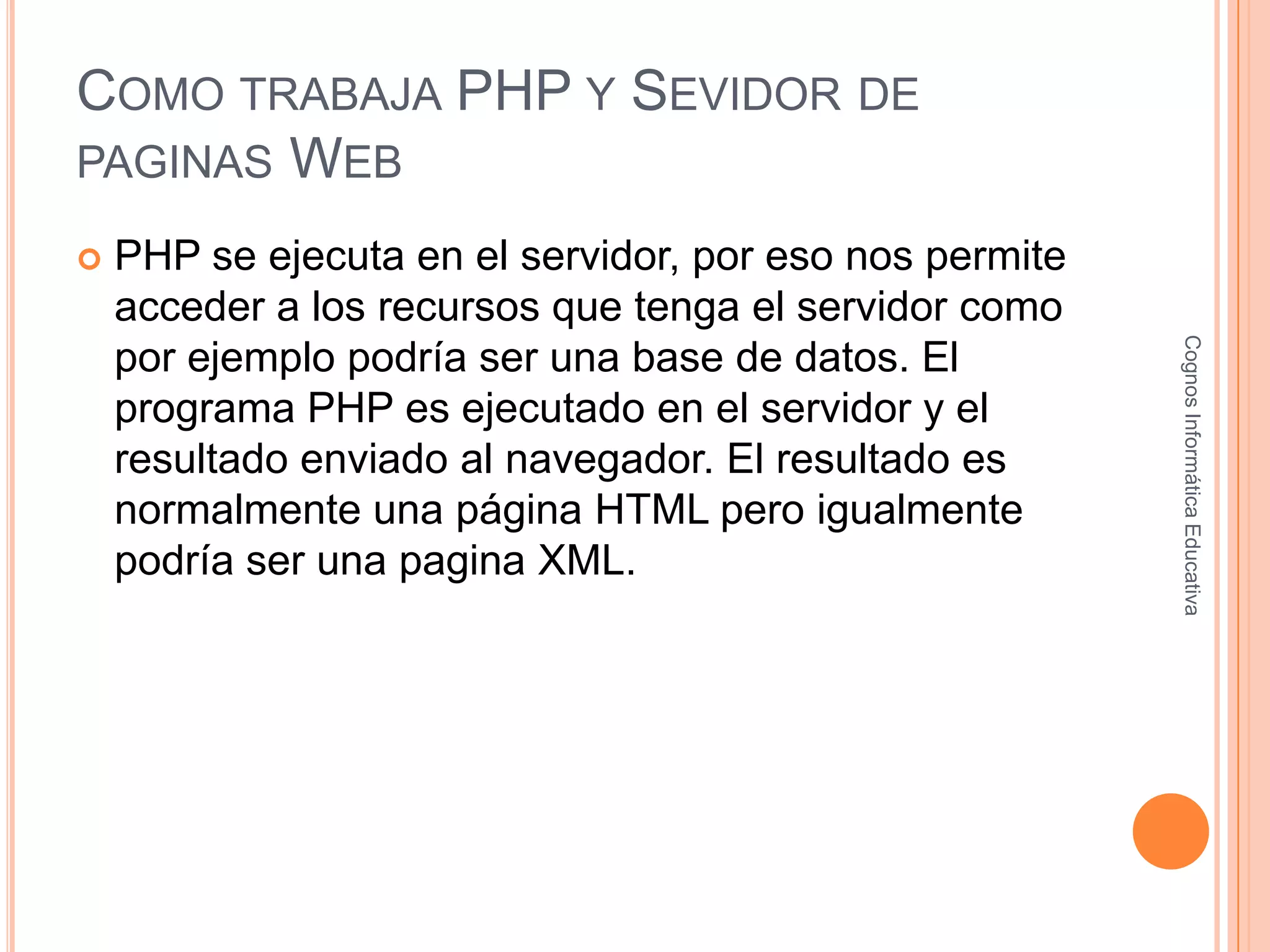 COMO TRABAJA PHP Y SEVIDOR DE
PAGINAS WEB
 PHP se ejecuta en el servidor, por eso nos permite
acceder a los recursos que tenga el servidor como
por ejemplo podría ser una base de datos. El
programa PHP es ejecutado en el servidor y el
resultado enviado al navegador. El resultado es
normalmente una página HTML pero igualmente
podría ser una pagina XML.
CognosInformáticaEducativa
 