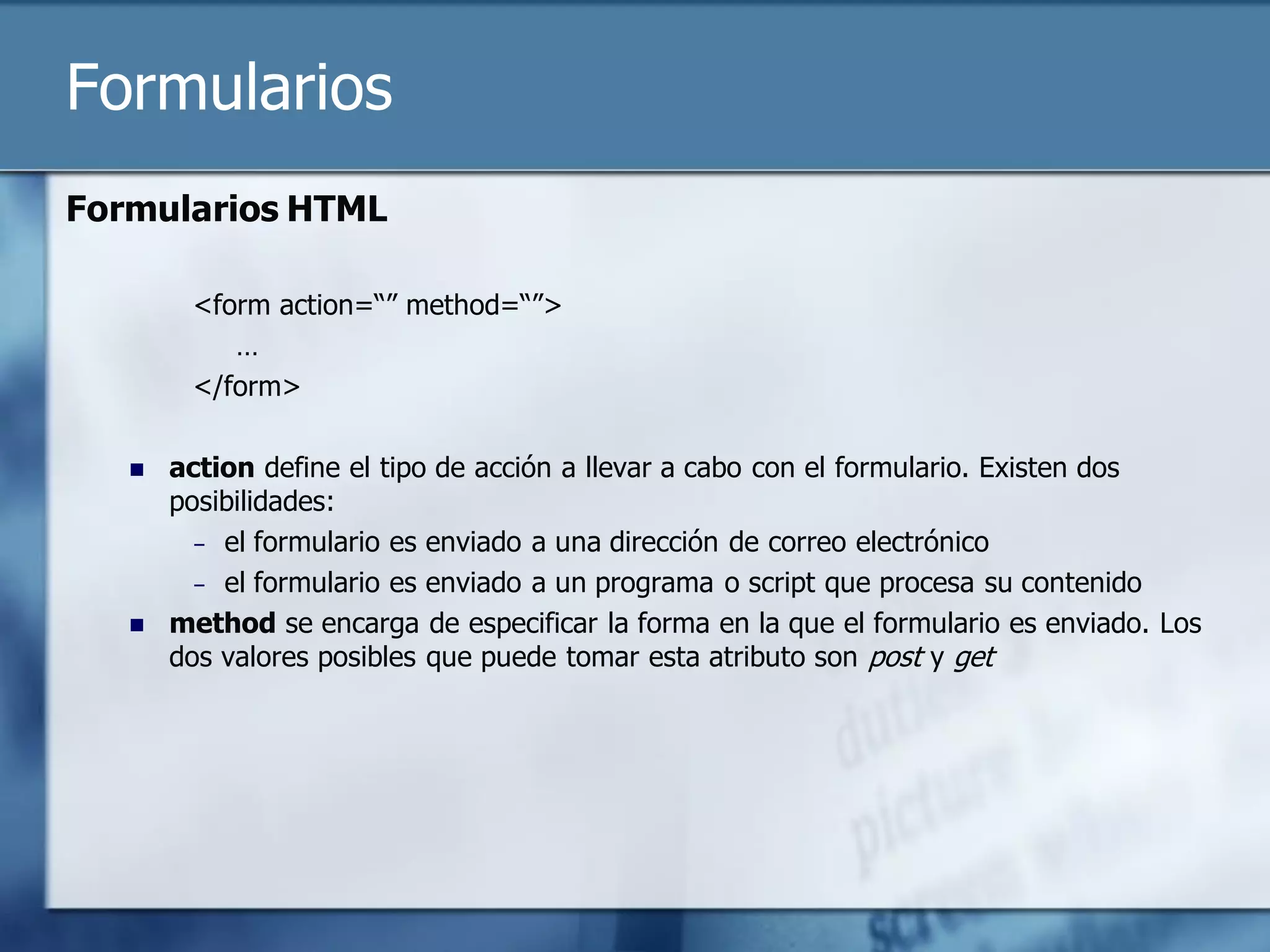 Formularios
Formularios HTML

        <form action=“” method=“”>
           …
        </form>

      action define el tipo de acción a llevar a cabo con el formulario. Existen dos
       posibilidades:
         – el formulario es enviado a una dirección de correo electrónico
         – el formulario es enviado a un programa o script que procesa su contenido
      method se encarga de especificar la forma en la que el formulario es enviado. Los
       dos valores posibles que puede tomar esta atributo son post y get
 