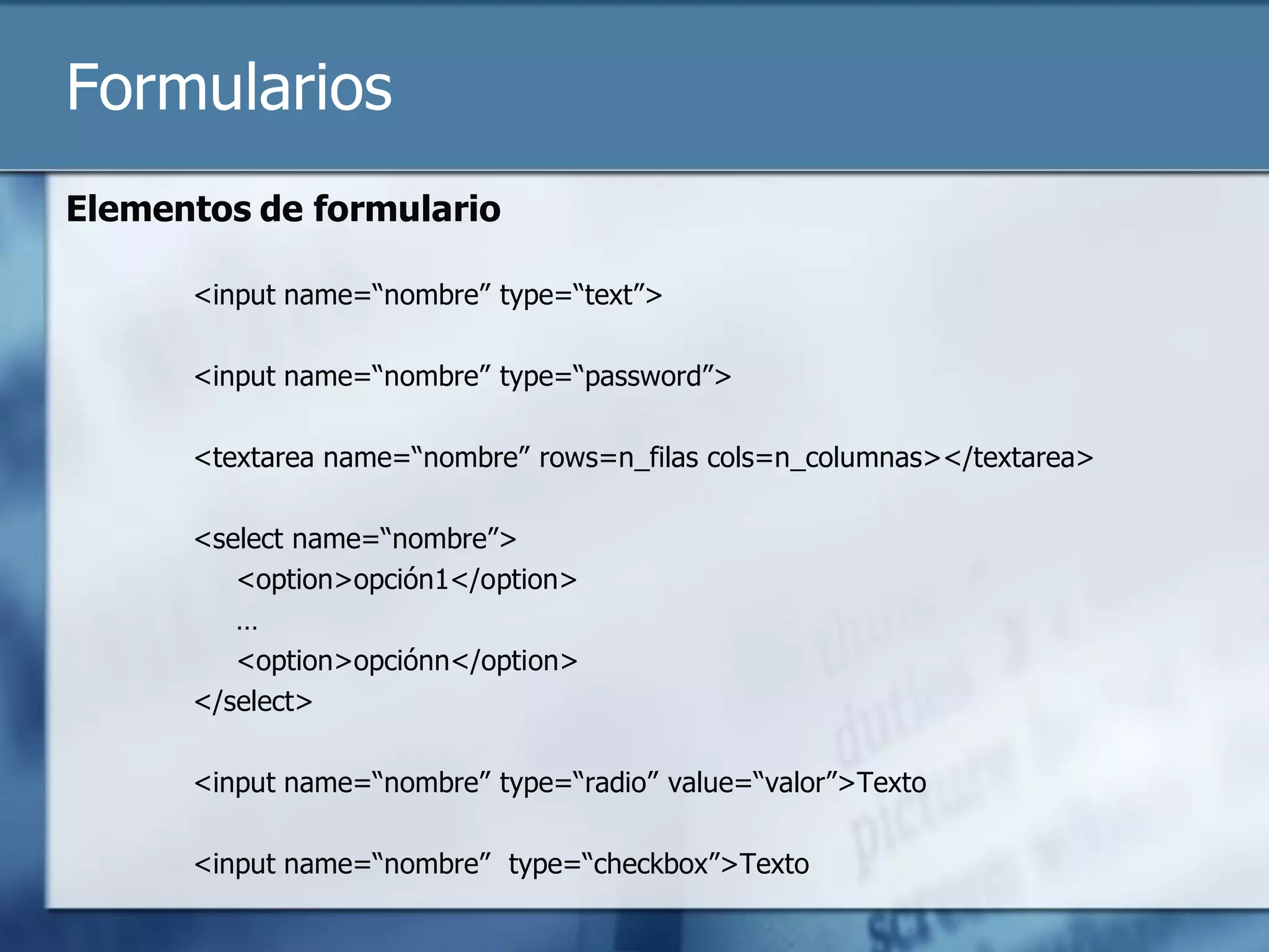 Formularios
Elementos de formulario

      <input name=“nombre” type=“text”>

      <input name=“nombre” type=“password”>

      <textarea name=“nombre” rows=n_filas cols=n_columnas></textarea>

      <select name=“nombre”>
         <option>opción1</option>
         …
         <option>opciónn</option>
      </select>

      <input name=“nombre” type=“radio” value=“valor”>Texto

      <input name=“nombre” type=“checkbox”>Texto
 