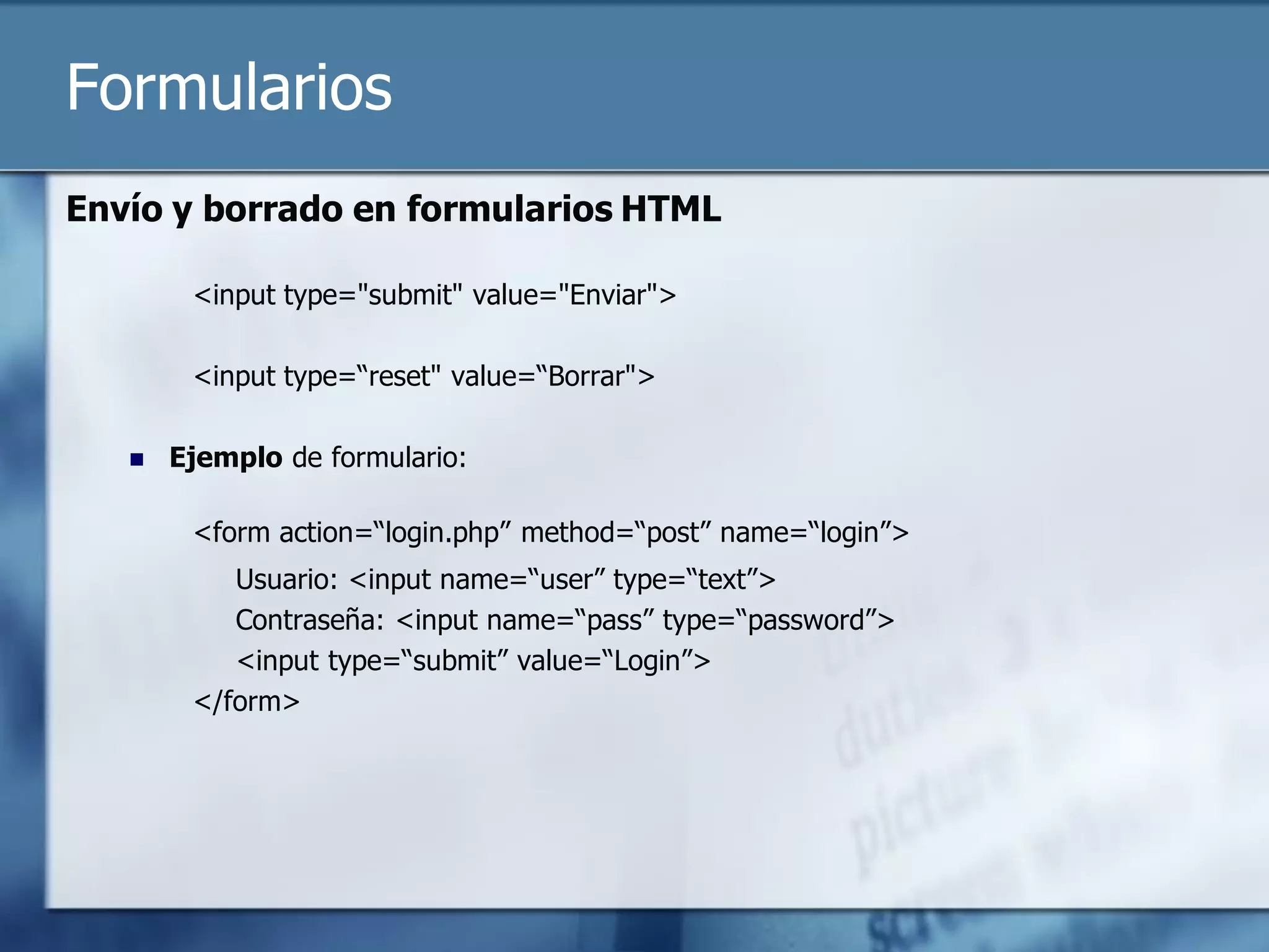 Formularios
Envío y borrado en formularios HTML

        <input type="submit" value="Enviar">

        <input type=“reset" value=“Borrar">

      Ejemplo de formulario:

        <form action=“login.php” method=“post” name=“login”>
           Usuario: <input name=“user” type=“text”>
           Contraseña: <input name=“pass” type=“password”>
           <input type=“submit” value=“Login”>
        </form>
 