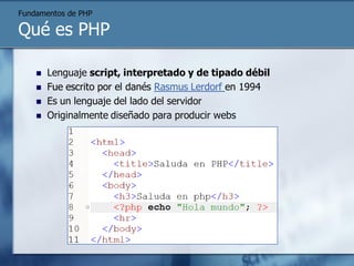 Fundamentos de PHP

Qué es PHP

       Lenguaje script, interpretado y de tipado débil
       Fue escrito por el danés Rasmus Lerdorf en 1994
       Es un lenguaje del lado del servidor
       Originalmente diseñado para producir webs
 