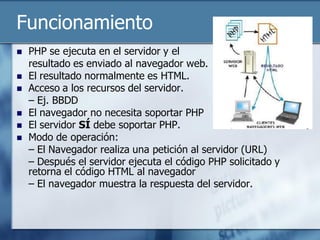 Funcionamiento
   PHP se ejecuta en el servidor y el
    resultado es enviado al navegador web.
   El resultado normalmente es HTML.
   Acceso a los recursos del servidor.
    – Ej. BBDD
   El navegador no necesita soportar PHP
   El servidor SÍ debe soportar PHP.
   Modo de operación:
    – El Navegador realiza una petición al servidor (URL)
    – Después el servidor ejecuta el código PHP solicitado y
    retorna el código HTML al navegador
    – El navegador muestra la respuesta del servidor.
 