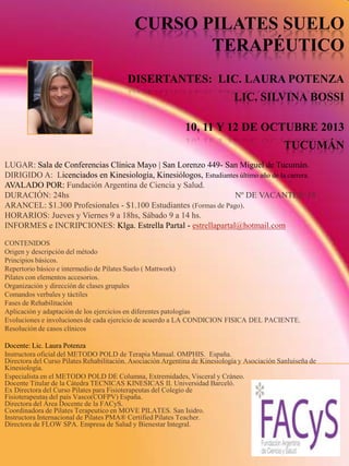 CURSO PILATES SUELO
TERAPÉUTICO
DISERTANTES: LIC. LAURA POTENZA
LIC. SILVINA BOSSI
10, 11 Y 12 DE OCTUBRE 2013
TUCUMÁN
LUGAR: Sala de Conferencias Clínica Mayo | San Lorenzo 449- San Miguel de Tucumán.
DIRIGIDO A: Licenciados en Kinesiología, Kinesiólogos, Estudiantes último año de la carrera.
AVALADO POR: Fundación Argentina de Ciencia y Salud.
DURACIÓN: 24hs Nº DE VACANTES: 18
ARANCEL: $1.300 Profesionales - $1.100 Estudiantes (Formas de Pago).
HORARIOS: Jueves y Viernes 9 a 18hs, Sábado 9 a 14 hs.
INFORMES e INCRIPCIONES: Klga. Estrella Partal - estrellapartal@hotmail.com
CONTENIDOS
Origen y descripción del método
Principios básicos.
Repertorio básico e intermedio de Pilates Suelo ( Mattwork)
Pilates con elementos accesorios.
Organización y dirección de clases grupales
Comandos verbales y táctiles
Fases de Rehabilitación
Aplicación y adaptación de los ejercicios en diferentes patologías
Evoluciones e involuciones de cada ejercicio de acuerdo a LA CONDICION FISICA DEL PACIENTE.
Resolución de casos clínicos
Docente: Lic. Laura Potenza
Instructora oficial del METODO POLD de Terapia Manual. OMPHIS. España.
Directora del Curso Pilates Rehabilitación. Asociación Argentina de Kinesiología y Asociación Sanluiseña de
Kinesiología.
Especialista en el METODO POLD DE Columna, Extremidades, Visceral y Cráneo.
Docente Titular de la Cátedra TECNICAS KINESICAS II. Universidad Barceló.
Ex Directora del Curso Pilates para Fisioterapeutas del Colegio de
Fisioterapeutas del país Vasco(COFPV) España.
Directora del Área Docente de la FACyS.
Coordinadora de Pilates Terapeutico en MOVE PILATES. San Isidro.
Instructora Internacional de Pilates PMA® Certified Pilates Teacher.
Directora de FLOW SPA. Empresa de Salud y Bienestar Integral.
 