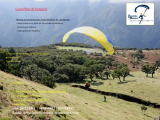 Curso Piloto de Parapente
Abertas as inscrições para Curso de piloto de parapente:
- Aulas teóricas na Sede do Aeroclube da Madeira.
- Horário pós-laboral
- Aulas práticas: Madeira.
O Aeroclube da Madeira dá-te asas para voar.
Junta-te a nós.
Aprende a voar.
Inscrições:
Através do nosso site: aeroclube da Madeira. com
Sec. de parapente/Cursos.
Sede-Rua do Castanheiro E 2.
Contactos:
Telef: 291238311 / 967848602 / 969358947
Email: aeroclubemadeira@netmadeira.com