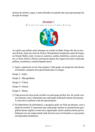 Pintor 1
mistura de calcário e água, e eram utilizadas nas paredes das casas para protegê-las
da ação do tempo.
Atividade 1
U m po U co mais so b re a i dad e a nti ga
As regiões que tinham maior destaque no mundo na Idade Antiga não são as mes-
mas de hoje. Egito (no norte da África), Mesopotâmia (atualmente, parte do Iraque,
no Oriente Médio, onde viveram os sumérios, acádios, babilônios, assírios, persas
etc.), China, Grécia e Roma constituíam alguns dos lugares de maior expressão
política, econômica e cultural daquela época.
1. Agora, organizem-se em cinco grupos. Cada grupo vai pesquisar uma dessas
civilizações e preparar uma apresentação para os colegas.
Grupo 1 - Egito
Grupo 2 - Mesopotâmia
Grupo 3 - China
Grupo 4 - Grécia
Grupo 5 - Roma
2. Cada pessoa da classe pode escolher em qual grupo prefere fcar, de acordo com
seu interesse, mas é importante que cada grupo tenha pelo menos três pessoas.
A classe deve combinar o dia das apresentações.
3. No laboratório de informática, a pesquisa pode ser feita na internet, com a
ajuda do monitor. É importante que cada grupo registre as características geo-
gráfcas dessas regiões e como era a organização social e política desses povos.
Indiquem em um mapa-múndi onde fcavam essas civilizações e a que países
correspondem atualmente.
15
 