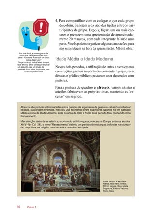 4. Para compartilhar com os colegas o que cada grupo
descobriu, planejem a divisão das tarefas entre os par-
ticipantes do grupo. Depois, façam um ou mais car-
tazes e preparem uma apresentação de aproximada-
mente 20 minutos, com cada integrante falando uma
parte. Vocês podem organizar algumas anotações para
não se perderem na hora da apresentação. Mãos à obra!
Por que dividir a apresentação de
modo que cada pessoa fale uma
parte? Não seria mais fácil um único
colega falar tudo?
Sugerimos que todos falem porque
falar em voz alta e conseguir explicar
um assunto para um grupo de
pessoas é um saber importante para
qualquer profissional.
Idade Média e Idade Moderna
Nesses dois períodos, a utilização de tintas e vernizes nas
construções ganhou importância crescente. Igrejas, resi-
dências e prédios públicos passaram a ser decorados com
pinturas.
Para a pintura de quadros e afrescos, vários artistas e
artesãos fabricavam as próprias tintas, mantendo as “re-
ceitas” em segredo.
Afrescos são pinturas artísticas feitas sobre paredes de argamassa de gesso ou cal ainda molhadas/
frescas. Sua origem é remota, mas seu uso foi intenso entre os pintores italianos no fim da Idade
Média e início da Idade Moderna, entre os anos de 1300 e 1500. Esse período ficou conhecido como
Renascimento.
Mas atenção: além de se referir ao movimento artístico que aconteceu na Europa entre os séculos
XIV (14) e XVI (16), o termo “Renascimento” delimita um período de mudanças profundas na socieda-
de, na política, na religião, na economia e na cultura europeia.
Pintor 1
Rafael Sanzio. A escola de
Atenas, 1509-1510. Afresco,
770 cm largura. Stanza della
Segnatura, Palácio Vaticano,
Roma, Itália.
16
©Album/Oronoz/Latinstock
 