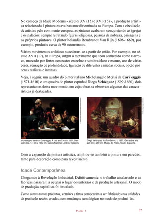 Pintor 1
No começo da Idade Moderna - séculos XV (15) e XVI (16) -, a produção artísti-
ca relacionada à pintura estava bastante disseminada na Europa. Com a circulação
de artistas pelo continente europeu, as pinturas acabaram conquistando as igrejas
e os palácios, sempre retratando fguras religiosas, pessoas da nobreza, paisagens e
os próprios pintores. O pintor holandês Rembrandt Van Rijn (1606-1669), por
exemplo, produziu cerca de 90 autorretratos.
Vários movimentos artísticos sucederam-se a partir de então. Por exemplo, no sé-
culo XVII (17), na Europa, surgiu o movimento que fcou conhecido como Barro-
co, marcado por fortes contrastes entre luz e sombra/claro e escuro, uso de várias
cores, sensação de profundidade, fguração de diferentes camadas sociais, opção por
cenas realistas e intensas.
Veja, a seguir, um quadro do pintor italiano Michelangelo Merisi da Caravaggio
(1571-1610) e um quadro do pintor espanhol Diego Velázquez (1599-1660), dois
representantes desse movimento, em cujas obras se observam algumas das caracte-
rísticas já destacadas.
Michelangelo Merisi da Caravaggio. A ceia em Emaús, 1601. Óleo
sobre tela, 141 cm x 196,2 cm. Galeria Nacional, Londres, Inglaterra.
Diego Velázquez. As fiandeiras, c. 1657. Óleo sobre tela,
220 cm x 289 cm. Museu do Prado, Madri, Espanha.
Com a expansão da pintura artística, ampliou-se também a pintura em paredes,
tanto para decoração como para revestimento.
Idade Contemporânea
Chegamos à Revolução Industrial. Defnitivamente, o trabalho assalariado e as
fábricas passaram a ocupar o lugar dos artesãos e da produção artesanal. O modo
de produção capitalista foi instalado.
Como outros tantos produtos, vernizes e tintas começaram a ser fabricados nas unidades
de produção recém-criadas, com mudanças tecnológicas no modo de produzi-las.
17
©ImageAssetManagement/age-fotostock/Easypix
©Album/akg-images/Latinstock
 
