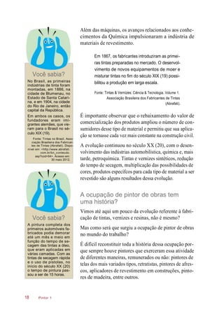 Além das máquinas, os avanços relacionados aos conhe-
cimentos da Química impulsionaram a indústria de
materiais de revestimento.
Em 1867, os fabricantes introduziram as primei-
ras tintas preparadas no mercado. O desenvol-
Você sabia?
vimento de novos equipamentos de moer e
misturar tintas no fim do século XIX (19) possi-
No Brasil, as primeiras
indústrias de tinta foram
montadas, em 1886, na
cidade de Blumenau, no
Estado de Santa Catari-
na, e em 1904, na cidade
do Rio de Janeiro, então
capital da República.
Em ambos os casos, os
fundadores eram imi-
grantes alemães, que vie-
ram para o Brasil no sé-
culo XIX (19).
Fonte: Tintas no Brasil. Asso-
ciação Brasileira dos Fabrican-
tes de Tintas (Abrafati). Dispo-
nível em: <http://www.abrafati.
com.br/bn_conteudo.
asp?cod=94>. Acesso em:
30 maio 2012.
bilitou a produção em larga escala.
Fonte: Tintas & Vernizes: Ciência & Tecnologia. Volume 1.
Associação Brasileira dos Fabricantes de Tintas
(Abrafati).
É importante observar que o rebaixamento do valor de
comercialização dos produtos ampliou o número de con-
sumidores desse tipo de material e permitiu que sua aplica-
ção se tornasse cada vez mais constante na construção civil.
A evolução continuou no século XX (20), com o desen-
volvimento das indústrias automobilística, química e, mais
tarde, petroquímica. Tintas e vernizes sintéticos, redução
do tempo de secagem, multiplicação das possibilidades de
cores, produtos específcos para cada tipo de material a ser
revestido são alguns resultados dessa evolução.
A ocupação de pintor de obras tem
uma história?
Você sabia?
Vimos até aqui um pouco da evolução referente à fabri-
cação de tintas, vernizes e resinas, não é mesmo?
A pintura completa dos
primeiros automóveis fa-
bricados podia demorar
até um mês e meio em
função do tempo de se-
cagem das tintas a óleo,
que eram aplicadas em
várias camadas. Com as
tintas de secagem rápida
e o uso de pistolas, no
início do século XX (20)
o tempo de pintura pas-
sou a ser de 15 horas.
Mas como será que surgiu a ocupação de pintor de obras
no mundo do trabalho?
É difícil reconstituir toda a história dessa ocupação por-
que sempre houve pintores que exerceram essa atividade
de diferentes maneiras, remunerados ou não: pintores de
telas dos mais variados tipos, retratistas, pintores de afres-
cos, aplicadores de revestimento em construções, pinto-
res de madeira, entre outros.
Pintor 118
 