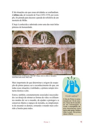 Pintor 1
E há situações em que essas atividades se confundiam.
A última ceia, de Leonardo da Vinci (1452-1519), por exem-
plo, foi pintada para decorar a parede do refeitório de um
mosteiro de Milão.
E hoje é conhecida e admirada como uma das mais belas
pinturas da humanidade.
Leonardo da Vinci. A última ceia, 1495-1497. Afresco, 460 cm x 880 cm. Monastério
Santa Maria della Grazie, Milão, Itália.
Mais importante do que determinar a origem da ocupa-
ção de pintor parece ser o reconhecimento de que, em
todas essas situações e realidades, a pintura sempre mis-
turou técnica e arte.
Esteve, também, constantemente associada à necessida-
de e ao desejo de retratar as formas de vida e os diferen-
tes modos de ver o mundo, de ajudar a proteger e a
conservar objetos e espaços de moradia, ou simplesmen-
te de encantar os demais, tornando o mundo mais colo-
rido e bonito para todos.
Você sabia?
O Dia do Pintor é come-
morado em 18 de outu-
bro. Esse dia foi escolhi-
do em homenagem a
Lucas, o evangelista, de-
pois reconhecido como
santo pela Igreja Católica
(São Lucas). Ele pintou
Jesus e Maria.
19
©BridgemanArtLibrary/Keystone
 