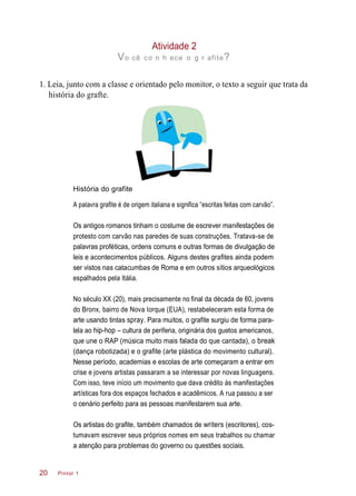 Atividade 2
Vo cê co n h ece o g r afite?
1. Leia, junto com a classe e orientado pelo monitor, o texto a seguir que trata da
história do grafte.
História do grafite
A palavra grafite é de origem italiana e significa “escritas feitas com carvão”.
Os antigos romanos tinham o costume de escrever manifestações de
protesto com carvão nas paredes de suas construções. Tratava-se de
palavras proféticas, ordens comuns e outras formas de divulgação de
leis e acontecimentos públicos. Alguns destes grafites ainda podem
ser vistos nas catacumbas de Roma e em outros sítios arqueológicos
espalhados pela Itália.
No século XX (20), mais precisamente no final da década de 60, jovens
do Bronx, bairro de Nova Iorque (EUA), restabeleceram esta forma de
arte usando tintas spray. Para muitos, o grafite surgiu de forma para-
lela ao hip-hop – cultura de periferia, originária dos guetos americanos,
que une o RAP (música muito mais falada do que cantada), o break
(dança robotizada) e o grafite (arte plástica do movimento cultural).
Nesse período, academias e escolas de arte começaram a entrar em
crise e jovens artistas passaram a se interessar por novas linguagens.
Com isso, teve início um movimento que dava crédito às manifestações
artísticas fora dos espaços fechados e acadêmicos. A rua passou a ser
o cenário perfeito para as pessoas manifestarem sua arte.
Os artistas do grafite, também chamados de writers (escritores), cos-
tumavam escrever seus próprios nomes em seus trabalhos ou chamar
a atenção para problemas do governo ou questões sociais.
Pintor 120
 