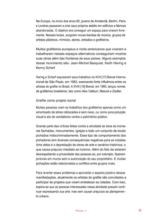 Pintor 1
Na Europa, no início dos anos 80, jovens de Amsterdã, Berlim, Paris
e Londres passaram a criar seus próprios ateliês em edifícios e fábricas
abandonadas. O objetivo era conseguir um espaço para criarem livre-
mente. Nesses locais, surgiram novas bandas de música, grupos de
artistas plásticos, mímicos, atores, artesãos e grafiteiros.
Muitos grafiteiros europeus e norte-americanos que viveram e
trabalharam nesses espaços alternativos conseguiram mostrar
suas obras além das fronteiras de seus países. Alguns exemplos
desse movimento são: Jean-Michel Basquiat, Keith Haring e
Kenny Scharf.
Haring e Scharf expuseram seus trabalhos na XVII [17] Bienal Interna-
cional de São Paulo, em 1983, exercendo forte influência entre os
artistas do grafite no Brasil. A XVIII [18] Bienal, em 1985, lançou nomes
de grafiteiros brasileiros, tais como Alex Vallauri, Matuck e Zaidler.
Grafite como projeto social
Muitas pessoas viam os trabalhos dos grafiteiros apenas como um
amontoado de letras rabiscadas e sem nexo, ou como pura poluição
visual e ato de vandalismo contra o patrimônio público.
Grande parte das críticas feitas contra a atividade se deve às inúme-
ras fachadas, monumentos, igrejas e todo um conjunto de locais
pichados indiscriminadamente. Esse tipo de comportamento dos
pichadores tem diversas consequências negativas para as cidades.
Uma delas é a depredação de obras de arte e cenários históricos, o
que causa prejuízo imediato ao turismo. Além do fato de estarem
desrespeitando a privacidade das pessoas ao, por exemplo, fazerem
pinturas em muros sem a autorização do seu proprietário. E muitas
pichações estão relacionadas a conflitos entre grupos rivais.
Para reverter esses problemas e aproveitar o aspecto positivo dessas
manifestações, atualmente os artistas do grafite são convidados a
participar de projetos que visam embelezar as cidades. Com isso,
espera-se que as pessoas interessadas nessa atividade possam conti-
nuar expressando sua arte, mas sem causar prejuízos ao planejamen-
to urbano.
21
 