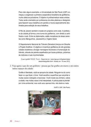 Para citar alguns exemplos, a Universidade de São Paulo (USP) co-
meçou a organizar a primeira cooperativa brasileira de grafiteiros,
muitos deles ex-pichadores. O objetivo é profissionalizar esses artistas.
Todos serão orientados por professores de artes plásticas e designers
para fazerem seus trabalhos em painéis e muros especialmente des-
tinados para exibição de seus trabalhos.
O Rio de Janeiro também investe em projetos como este. A prefeitu-
ra da cidade já formou uma turma de grafiteiros, com direito a certi-
ficado e tudo. Entre os diplomados, estão moradores de áreas caren-
tes como Manguinhos, Jacarezinho e Vigário Geral.
O Departamento Nacional de Trânsito (Denatran) lançou em Brasília
o Projeto Grafitran. O objetivo é incentivar grafiteiros de oito grandes
cidades brasileiras a divulgar mensagens favoráveis à humanização do
trânsito, através de painéis espalhados por locais públicos, próximos
às rodovias e ruas movimentadas.
O que é grafite? I B G E Te e n . Disponível em: <www.ibge.gov.br/ibgeteen/datas/
desenhista/grafite.html>. Acesso em: 14 maio 2012.
2. Veja agora o que diz um grafteiro - pessoa que faz graftes em muros e em outros
tantos espaços da cidade:
Grafite é liberdade, você se apropria da cidade. Ninguém te diz como
fazer e o que fazer, é livre. Você escolhe a superfície que vai pintar e
muitas vezes é obrigado a improvisar. Você investe seu dinheiro, colore
a cidade, mas muitas vezes é mal interpretado. A polícia pode te prender
por crime ambiental, mas você usou apenas tinta, não destruiu nada.
SUBTU (1987, São Paulo).
Pintor 122
Foto:©VictorVencoMoriyama
 