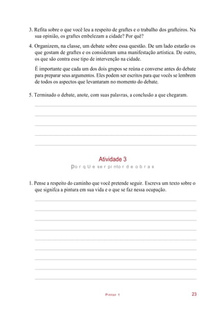 Pintor 1
3. Refita sobre o que você leu a respeito de graftes e o trabalho dos grafteiros. Na
sua opinião, os graftes embelezam a cidade? Por quê?
4. Organizem, na classe, um debate sobre essa questão. De um lado estarão os
que gostam de graftes e os consideram uma manifestação artística. De outro,
os que são contra esse tipo de intervenção na cidade.
É importante que cada um dos dois grupos se reúna e converse antes do debate
para preparar seus argumentos. Eles podem ser escritos para que vocês se lembrem
de todos os aspectos que levantaram no momento do debate.
5. Terminado o debate, anote, com suas palavras, a conclusão a que chegaram.
Atividade 3
po r q U e se r pi nto r d e o b r a s
1. Pense a respeito do caminho que você pretende seguir. Escreva um texto sobre o
que signifca a pintura em sua vida e o que se faz nessa ocupação.
23
 