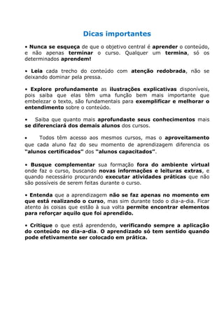 Dicas importantes
• Nunca se esqueça de que o objetivo central é aprender o conteúdo,
e não apenas terminar o curso. Qualquer um termina, só os
determinados aprendem!
• Leia cada trecho do conteúdo com atenção redobrada, não se
deixando dominar pela pressa.
• Explore profundamente as ilustrações explicativas disponíveis,
pois saiba que elas têm uma função bem mais importante que
embelezar o texto, são fundamentais para exemplificar e melhorar o
entendimento sobre o conteúdo.
• Saiba que quanto mais aprofundaste seus conhecimentos mais
se diferenciará dos demais alunos dos cursos.
Todos têm acesso aos mesmos cursos, mas o aproveitamento
que cada aluno faz do seu momento de aprendizagem diferencia os
“alunos certificados” dos “alunos capacitados”.
• Busque complementar sua formação fora do ambiente virtual
onde faz o curso, buscando novas informações e leituras extras, e
quando necessário procurando executar atividades práticas que não
são possíveis de serem feitas durante o curso.
• Entenda que a aprendizagem não se faz apenas no momento em
que está realizando o curso, mas sim durante todo o dia-a-dia. Ficar
atento às coisas que estão à sua volta permite encontrar elementos
para reforçar aquilo que foi aprendido.
• Critique o que está aprendendo, verificando sempre a aplicação
do conteúdo no dia-a-dia. O aprendizado só tem sentido quando
pode efetivamente ser colocado em prática.
 