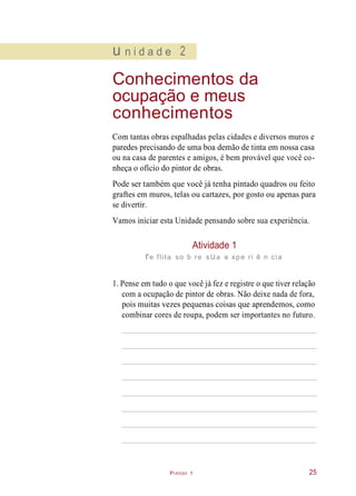 Pintor 1
u n i d a d e 2
Conhecimentos da
ocupação e meus
conhecimentos
Com tantas obras espalhadas pelas cidades e diversos muros e
paredes precisando de uma boa demão de tinta em nossa casa
ou na casa de parentes e amigos, é bem provável que você co-
nheça o ofício do pintor de obras.
Pode ser também que você já tenha pintado quadros ou feito
graftes em muros, telas ou cartazes, por gosto ou apenas para
se divertir.
Vamos iniciar esta Unidade pensando sobre sua experiência.
Atividade 1
re flita so b re sUa e xpe ri ê n cia
1. Pense em tudo o que você já fez e registre o que tiver relação
com a ocupação de pintor de obras. Não deixe nada de fora,
pois muitas vezes pequenas coisas que aprendemos, como
combinar cores de roupa, podem ser importantes no futuro.
25
 