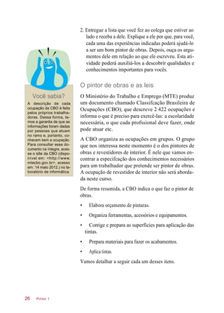 2. Entregue a lista que você fez ao colega que estiver ao
lado e receba a dele. Explique a ele por que, para você,
cada uma das experiências indicadas poderá ajudá-lo
a ser um bom pintor de obras. Depois, ouça os argu-
mentos dele em relação ao que ele escreveu. Esta ati-
vidade poderá auxiliá-los a descobrir qualidades e
conhecimentos importantes para vocês.
O pintor de obras e as leis
Você sabia?
A descrição de cada
ocupação da CBO é feita
pelos próprios trabalha-
dores. Dessa forma, te-
mos a garantia de que as
informações foram dadas
por pessoas que atuam
no ramo e, portanto, co-
nhecem bem a ocupação.
Para consultar esse do-
cumento na íntegra, aces-
se o site da CBO (dispo-
nível em: <http://www.
mtecbo.gov.br>, acesso
em: 14 maio 2012.) no la-
boratório de informática.
O Ministério do Trabalho e Emprego (MTE) produz
um documento chamado Classifcação Brasileira de
Ocupações (CBO), que descreve 2 422 ocupações e
informa o que é preciso para exercê-las: a escolaridade
necessária, o que cada profssional deve fazer, onde
pode atuar etc.
A CBO organiza as ocupações em grupos. O grupo
que nos interessa neste momento é o dos pintores de
obras e revestidores de interior. É nele que vamos en-
contrar a especifcação dos conhecimentos necessários
para um trabalhador que pretende ser pintor de obras.
A ocupação de revestidor de interior não será aborda-
da neste curso.
De forma resumida, a CBO indica o que faz o pintor de
obras.
• Elabora orçamento de pinturas.
• Organiza ferramentas, acessórios e equipamentos.
• Corrige e prepara as superfícies para aplicação das
tintas.
• Prepara materiais para fazer os acabamentos.
• Aplica tintas.
Vamos detalhar a seguir cada um desses itens.
Pintor 126
 