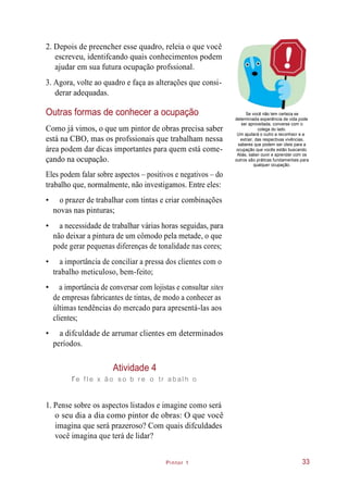 Pintor 1
2. Depois de preencher esse quadro, releia o que você
escreveu, identifcando quais conhecimentos podem
ajudar em sua futura ocupação profssional.
3. Agora, volte ao quadro e faça as alterações que consi-
derar adequadas.
Outras formas de conhecer a ocupação
Como já vimos, o que um pintor de obras precisa saber
está na CBO, mas os profssionais que trabalham nessa
área podem dar dicas importantes para quem está come-
çando na ocupação.
Se você não tem certeza se
determinada experiência de vida pode
ser aproveitada, converse com o
colega do lado.
Um ajudará o outro a reconhecr e a
extrair, das respectivas vivências,
saberes que podem ser úteis para a
ocupação que vocês estão buscando.
Aliás, saber ouvir e aprender com os
outros são práticas fundamentais para
qualquer ocupação.
Eles podem falar sobre aspectos – positivos e negativos – do
trabalho que, normalmente, não investigamos. Entre eles:
• o prazer de trabalhar com tintas e criar combinações
novas nas pinturas;
• a necessidade de trabalhar várias horas seguidas, para
não deixar a pintura de um cômodo pela metade, o que
pode gerar pequenas diferenças de tonalidade nas cores;
• a importância de conciliar a pressa dos clientes com o
trabalho meticuloso, bem-feito;
• a importância de conversar com lojistas e consultar sites
de empresas fabricantes de tintas, de modo a conhecer as
últimas tendências do mercado para apresentá-las aos
clientes;
• a difculdade de arrumar clientes em determinados
períodos.
Atividade 4
re f l e x ão s o b r e o tr ab al h o
1. Pense sobre os aspectos listados e imagine como será
o seu dia a dia como pintor de obras: O que você
imagina que será prazeroso? Com quais difculdades
você imagina que terá de lidar?
33
 