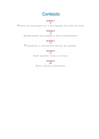 Unidade 5
69
Unidade 4
57
Unidade 3
37
Unidade 2
25
Unidade 1
9
Conteúdo
Hi stór ia da co nst r ução c ivi l e da oc upaçã o de p i ntor de obra s
conHecimentos da ocupação e meus conHecimentos
Fe rram e nta s e i nst r um e nto s bá sic o s d e t r aba lH o
como escolH er tintas e ver nizes
co m o c a l c ul a r q ua n t i d a d e s
 