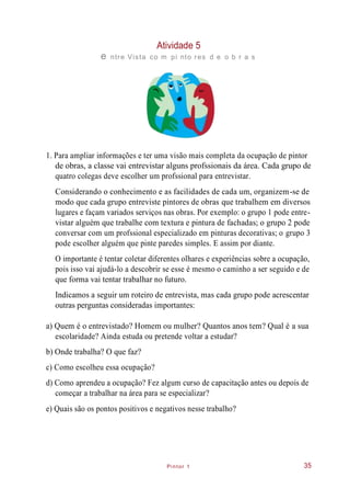 Pintor 1
Atividade 5
e ntre Vista co m pi nto res d e o b r a s
1. Para ampliar informações e ter uma visão mais completa da ocupação de pintor
de obras, a classe vai entrevistar alguns profssionais da área. Cada grupo de
quatro colegas deve escolher um profssional para entrevistar.
Considerando o conhecimento e as facilidades de cada um, organizem-se de
modo que cada grupo entreviste pintores de obras que trabalhem em diversos
lugares e façam variados serviços nas obras. Por exemplo: o grupo 1 pode entre-
vistar alguém que trabalhe com textura e pintura de fachadas; o grupo 2 pode
conversar com um profssional especializado em pinturas decorativas; o grupo 3
pode escolher alguém que pinte paredes simples. E assim por diante.
O importante é tentar coletar diferentes olhares e experiências sobre a ocupação,
pois isso vai ajudá-lo a descobrir se esse é mesmo o caminho a ser seguido e de
que forma vai tentar trabalhar no futuro.
Indicamos a seguir um roteiro de entrevista, mas cada grupo pode acrescentar
outras perguntas consideradas importantes:
a) Quem é o entrevistado? Homem ou mulher? Quantos anos tem? Qual é a sua
escolaridade? Ainda estuda ou pretende voltar a estudar?
b) Onde trabalha? O que faz?
c) Como escolheu essa ocupação?
d) Como aprendeu a ocupação? Fez algum curso de capacitação antes ou depois de
começar a trabalhar na área para se especializar?
e) Quais são os pontos positivos e negativos nesse trabalho?
35
 