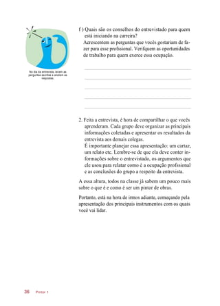 f ) Quais são os conselhos do entrevistado para quem
está iniciando na carreira?
Acrescentem as perguntas que vocês gostariam de fa-
zer para esse profssional. Verifquem as oportunidades
de trabalho para quem exerce essa ocupação.
No dia da entrevista, levem as
perguntas escritas e anotem as
respostas.
2. Feita a entrevista, é hora de compartilhar o que vocês
aprenderam. Cada grupo deve organizar as principais
informações coletadas e apresentar os resultados da
entrevista aos demais colegas.
É importante planejar essa apresentação: um cartaz,
um relato etc. Lembre-se de que ela deve conter in-
formações sobre o entrevistado, os argumentos que
ele usou para relatar como é a ocupação profssional
e as conclusões do grupo a respeito da entrevista.
A essa altura, todos na classe já sabem um pouco mais
sobre o que é e como é ser um pintor de obras.
Portanto, está na hora de irmos adiante, começando pela
apresentação dos principais instrumentos com os quais
você vai lidar.
Pintor 136
 