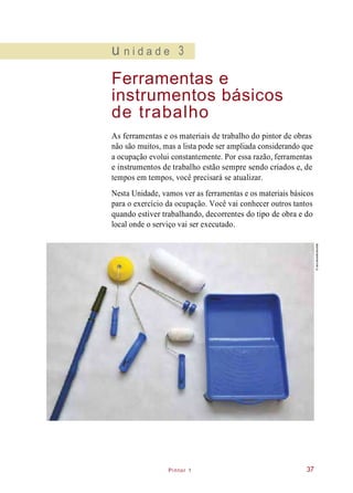 Pintor 1
u n i d a d e 3
Ferramentas e
instrumentos básicos
de trabalho
As ferramentas e os materiais de trabalho do pintor de obras
não são muitos, mas a lista pode ser ampliada considerando que
a ocupação evolui constantemente. Por essa razão, ferramentas
e instrumentos de trabalho estão sempre sendo criados e, de
tempos em tempos, você precisará se atualizar.
Nesta Unidade, vamos ver as ferramentas e os materiais básicos
para o exercício da ocupação. Você vai conhecer outros tantos
quando estiver trabalhando, decorrentes do tipo de obra e do
local onde o serviço vai ser executado.
37
©IaraMorselli/Abrafati
 