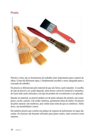 Pincéis
Pincéis e rolos são as ferramentas de trabalho mais importantes para o pintor de
obras. Como há diferentes tipos, é fundamental escolher o mais adequado para a
execução do trabalho.
Os pincéis se diferenciam pelo material de que são feitos e pelo tamanho. A escolha
do tipo de pincel a ser usado depende, além dessas variáveis (material e tamanho),
do local onde serão utilizados e do tipo de produto de revestimento a ser aplicado.
Quanto ao material, os pincéis podem ser de pelos naturais de animais, tais como
porco, cavalo, camelo, e de cerdas sintéticas, geralmente feitas de náilon. Os pincéis
de pelos naturais são melhores, pois retêm mais tinta do que os sintéticos. Além
disso, sua durabilidade é maior.
Há também pincéis que contêm um pedaço de espuma de poliuretano no lugar das
cerdas. Os menores são bastante utilizados para pintar cantos, tanto externos como
internos.
Pintor 138
Montagemcomfotos©EditoraBlucher/Abrafati,©NikolayMoroz/123RFe©CMC
 