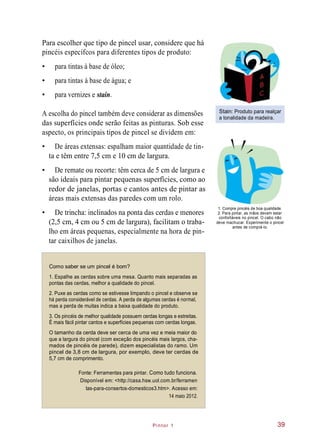 Pintor 1
Para escolher que tipo de pincel usar, considere que há
pincéis específcos para diferentes tipos de produto:
• para tintas à base de óleo;
• para tintas à base de água; e
• para vernizes e stain.
A escolha do pincel também deve considerar as dimensões
das superfícies onde serão feitas as pinturas. Sob esse
aspecto, os principais tipos de pincel se dividem em:
Stain: Produto para realçar
a tonalidade da madeira.
• De áreas extensas: espalham maior quantidade de tin-
ta e têm entre 7,5 cm e 10 cm de largura.
• De remate ou recorte: têm cerca de 5 cm de largura e
são ideais para pintar pequenas superfícies, como ao
redor de janelas, portas e cantos antes de pintar as
áreas mais extensas das paredes com um rolo.
• De trincha: inclinados na ponta das cerdas e menores
(2,5 cm, 4 cm ou 5 cm de largura), facilitam o traba-
lho em áreas pequenas, especialmente na hora de pin-
tar caixilhos de janelas.
1. Compre pincéis de boa qualidade.
2. Para pintar, as mãos devem estar
confortáveis no pincel. O cabo não
deve machucar. Experimente o pincel
antes de comprá-lo.
Como saber se um pincel é bom?
1. Espalhe as cerdas sobre uma mesa. Quanto mais separadas as
pontas das cerdas, melhor a qualidade do pincel.
2. Puxe as cerdas como se estivesse limpando o pincel e observe se
há perda considerável de cerdas. A perda de algumas cerdas é normal,
mas a perda de muitas indica a baixa qualidade do produto.
3. Os pincéis de melhor qualidade possuem cerdas longas e estreitas.
É mais fácil pintar cantos e superfícies pequenas com cerdas longas.
O tamanho da cerda deve ser cerca de uma vez e meia maior do
que a largura do pincel (com exceção dos pincéis mais largos, cha-
mados de pincéis de parede), dizem especialistas do ramo. Um
pincel de 3,8 cm de largura, por exemplo, deve ter cerdas de
5,7 cm de comprimento.
Fonte: Ferramentas para pintar. Como tudo funciona.
Disponível em: <http://casa.hsw.uol.com.br/ferramen
tas-para-consertos-domesticos3.htm>. Acesso em:
14 maio 2012.
39
 