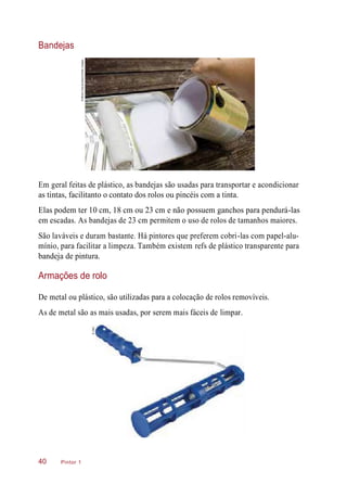 Bandejas
Em geral feitas de plástico, as bandejas são usadas para transportar e acondicionar
as tintas, facilitanto o contato dos rolos ou pincéis com a tinta.
Elas podem ter 10 cm, 18 cm ou 23 cm e não possuem ganchos para pendurá-las
em escadas. As bandejas de 23 cm permitem o uso de rolos de tamanhos maiores.
São laváveis e duram bastante. Há pintores que preferem cobri-las com papel-alu-
mínio, para facilitar a limpeza. Também existem refs de plástico transparente para
bandeja de pintura.
Armações de rolo
De metal ou plástico, são utilizadas para a colocação de rolos removíveis.
As de metal são as mais usadas, por serem mais fáceis de limpar.
Pintor 140
©MindyFawver/Alamy/OtherImages
©CMC
 