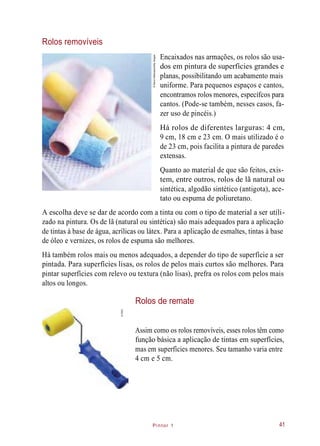 Há rolos de diferentes larguras: 4 cm,
Pintor 1
Rolos removíveis
Encaixados nas armações, os rolos são usa-
dos em pintura de superfícies grandes e
planas, possibilitando um acabamento mais
uniforme. Para pequenos espaços e cantos,
encontramos rolos menores, específcos para
cantos. (Pode-se também, nesses casos, fa-
zer uso de pincéis.)
9 cm, 18 cm e 23 cm. O mais utilizado é o
de 23 cm, pois facilita a pintura de paredes
extensas.
Quanto ao material de que são feitos, exis-
tem, entre outros, rolos de lã natural ou
sintética, algodão sintético (antigota), ace-
tato ou espuma de poliuretano.
A escolha deve se dar de acordo com a tinta ou com o tipo de material a ser utili-
zado na pintura. Os de lã (natural ou sintética) são mais adequados para a aplicação
de tintas à base de água, acrílicas ou látex. Para a aplicação de esmaltes, tintas à base
de óleo e vernizes, os rolos de espuma são melhores.
Há também rolos mais ou menos adequados, a depender do tipo de superfície a ser
pintada. Para superfícies lisas, os rolos de pelos mais curtos são melhores. Para
pintar superfícies com relevo ou textura (não lisas), prefra os rolos com pelos mais
altos ou longos.
Rolos de remate
Assim como os rolos removíveis, esses rolos têm como
função básica a aplicação de tintas em superfícies,
mas em superfícies menores. Seu tamanho varia entre
4 cm e 5 cm.
41
©SteveHathaway/GettyImages
©CMC
 