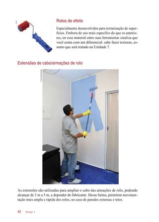 Rolos de efeito
Especialmente desenvolvidos para texturização de super-
fícies. Embora de uso mais específco do que os anterio-
res, ter esse material entre suas ferramentas sinaliza que
você conta com um diferencial: sabe fazer texturas, as-
sunto que será tratado na Unidade 7.
Extensões de cabo/armações de rolo
As extensões são utilizadas para ampliar o cabo das armações de rolo, podendo
alcançar de 3 m a 5 m, a depender do fabricante. Dessa forma, permitem movimen-
tação mais ampla e rápida dos rolos, no caso de paredes extensas e tetos.
Pintor 142
©CMC
©IaraMorselli/Abrafati
 