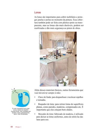 Lonas
As lonas são importantes para cobrir mobiliário e prote-
ger janelas e portas no momento da pintura. Essa cober-
tura também pode ser feita com plástico preto ou trans-
parente, mas as lonas são mais duráveis, podem ser
reutilizadas e dão mais segurança ao pintor de obras.
Além desses materiais básicos, outras ferramentas que
você deverá ter sempre à mão:
• Chave de fenda: para desparafusar e recolocar espelhos
e tomadas.
É muito importante você cuidar
de seu material de trabalho!
Guarde pincéis, rolos, bandejas bem
lavados e secos, garantindo-lhes,
assim, maior durabilidade.
• Raspador de tinta: para retirar tintas de superfícies
planas, como paredes, madeiras, compensados etc. É
importante que eles estejam bem afados.
• Mexedor de tinta: fabricado de madeira, é utilizado
para deixar as tintas uniformes, antes de retirá-las das
latas para uso.
Pintor 144
©PattiMcConville/Photographer’sChoice/GettyImages
 