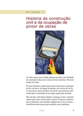 Pintor 1
u n i d a d e 1
História da construção
civil e da ocupação de
pintor de obras
Ao observarmos nossa cidade, podemos perceber uma infnidade
de construções feitas com os mais diversos materiais. Mas nem
sempre foi assim.
Os seres humanos sempre procuraram locais para se proteger
do frio, da chuva, do ataque de animais, do excesso de sol etc.
E essa procura, possivelmente, foi uma de suas primeiras moti-
vações para a construção de um lugar seguro para moradia.
Mas, de fato, entre buscar abrigo e começar a criar e construir
espaços para morar, muito tempo se passou. Pesquisas confrmam
que os primeiros seres humanos abrigavam-se em cavernas e
interferiam muito pouco para modifcar esses ambientes.
9
©IaraMorselli/Abrafati
 