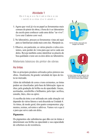 Pintor 1
Atividade 1
co n h eç a a s fe rr am e nta s e os
i nstrU m e ntos d e tr abalh o
1. Agora que você já viu no papel as ferramentas mais
comuns do pintor de obras, é hora de ir ao laboratório
da escola para conhecer cada uma delas “ao vivo”.
Leve este Caderno com você.
2. No laboratório, procure as ferramentas vistas até aqui
para se familiarizar ainda mais com elas. Manipule-as. Se tiver dúvida, peça ajuda aos
colegas e ao monitor.
3. Observe, em particular, os vários pincéis e rolos exis-
tentes, sem perder de vista para que serve cada um
deles. Reveja também como identifcar os pincéis de
boa qualidade e teste um ou dois deles no laboratório.
Materiais básicos do pintor de obras
As tintas
São os principais produtos utilizados pelos pintores nas
obras. Atualmente, há grande variedade de tipos de tin-
ta no mercado.
As tintas à base de óleo estão em vias
de desaparecer. Por isso, habitue-se
com o uso de tintas à base de água.
Além da infnidade de cores e tons existentes, as tintas
podem ser classifcadas: pela base de fabricação: água ou
óleo; pela gradação de brilho ou de opacidade: foscas,
acetinadas, semibrilho e brilhantes; pelo tipo: acrílica,
esmalte, látex, óleo ou epóxi.
A escolha da tinta a ser utilizada em cada situação vai
depender de vários fatores e será discutida na Unidade 4.
As tintas, de modo geral, têm quatro componentes: pig-
mentos, resinas, solventes e aditivos. Vamos ver o que é
e para que serve cada um deles.
Pigmentos
Os pigmentos são substâncias que dão cor às tintas e
determinam seu brilho ou opacidade e sua capacidade
de cobertura ou de resistência.
45
 