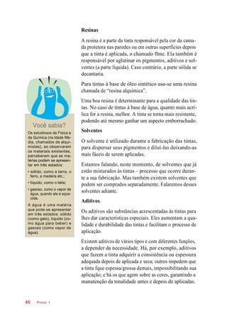 Resinas
A resina é a parte da tinta responsável pela cor da cama-
da protetora nas paredes ou em outras superfícies depois
que a tinta é aplicada, o chamado flme. Ela também é
responsável por aglutinar os pigmentos, aditivos e sol-
ventes (a parte líquida). Caso contrário, a parte sólida se
decantaria.
Para tintas à base de óleo sintético usa-se uma resina
chamada de “resina alquímica”.
Você sabia?
Os estudiosos da Física e
da Química (na Idade Mé-
dia, chamados de alqui-
mistas), ao observarem
os materiais existentes,
perceberam que as ma-
térias podem se apresen-
tar em três estados:
• sólido, como a terra, o
ferro, a madeira etc.;
• líquido, como o leite;
• gasoso, como o vapor de
água, quando ela é aque-
cida.
A água é uma matéria
que pode se apresentar
em três estados: sólido
(como gelo), líquido (co-
mo água para beber) e
gasoso (como vapor de
água).
Uma boa resina é determinante para a qualidade das tin-
tas. No caso de tintas à base de água, quanto mais acrí-
lica for a resina, melhor. A tinta se torna mais resistente,
podendo até mesmo ganhar um aspecto emborrachado.
Solventes
O solvente é utilizado durante a fabricação das tintas,
para dispersar seus pigmentos e diluí-las deixando-as
mais fáceis de serem aplicadas.
Estamos falando, neste momento, de solventes que já
estão misturados às tintas – processo que ocorre duran-
te a sua fabricação. Mas também existem solventes que
podem ser comprados separadamente. Falaremos desses
solventes adiante.
Aditivos
Os aditivos são substâncias acrescentadas às tintas para
lhes dar características especiais. Eles aumentam a qua-
lidade e durabilidade das tintas e facilitam o processo de
aplicação.
Existem aditivos de vários tipos e com diferentes funções,
a depender da necessidade. Há, por exemplo, aditivos
que fazem a tinta adquirir a consistência ou espessura
adequada depois de aplicada e seca; outros impedem que
a tinta fque espessa/grossa demais, impossibilitando sua
aplicação; e há os que agem sobre as cores, garantindo a
manutenção da tonalidade antes e depois de aplicadas.
Pintor 146
 