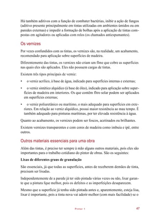 Pintor 1
Há também aditivos com a função de combater bactérias, inibir a ação de fungos
(aditivo presente principalmente em tintas utilizadas em ambientes úmidos ou em
paredes externas) e impedir a formação de bolhas após a aplicação de tintas com-
postas em agitadores ou aplicadas com rolos (os chamados antiespumantes).
Os vernizes
Por vezes confundidos com as tintas, os vernizes são, na realidade, um acabamento,
recomendado para aplicação sobre superfícies de madeira.
Diferentemente das tintas, os vernizes não criam um flme que cobre as superfícies
nas quais eles são aplicados. Eles não possuem cargas de tintas.
Existem três tipos principais de verniz:
• o verniz acrílico, à base de água, indicado para superfícies internas e externas;
• o verniz sintético alquídico (à base de óleo), indicado para aplicação sobre super-
fícies de madeira em interiores. Os que contêm fltro solar podem ser aplicados
em superfícies externas;
• o verniz poliuretânico ou marítimo, o mais adequado para superfícies em exte-
riores. Em relação ao verniz alquídico, possui maior resistência ao mau tempo. É
também adequado para pinturas marítimas, por ter elevada resistência à água.
Quanto ao acabamento, os vernizes podem ser foscos, acetinados ou brilhantes.
Existem vernizes transparentes e com cores de madeira como imbuia e ipê, entre
outros.
Outros materiais essenciais para uma obra
Além das tintas, é preciso ter sempre à mão alguns outros materiais, pois eles são
importantes para o trabalho cotidiano do pintor de obras. São os seguintes:
Lixas de diferentes graus de granulação
São essenciais, já que todas as superfícies, antes de receberem demãos de tinta,
precisam ser lixadas.
Independentemente de a parede já ter sido pintada várias vezes ou não, lixar garan-
te que a pintura fque melhor, pois os defeitos e as imperfeições desaparecem.
Mesmo que a superfície já tenha sido pintada antes e, aparentemente, esteja lisa,
lixar é importante, pois a tinta nova vai aderir melhor (com mais facilidade) se o
47
 